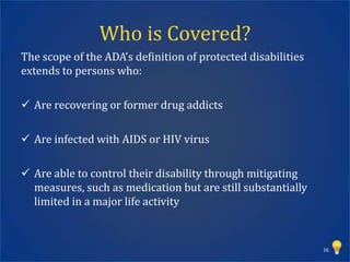 Who is Covered?
The scope of the ADA’s definition of protected disabilities
extends to persons who:

 Are recovering or former drug addicts

 Are infected with AIDS or HIV virus

 Are able to control their disability through mitigating
  measures, such as medication but are still substantially
  limited in a major life activity



                                                              36
 