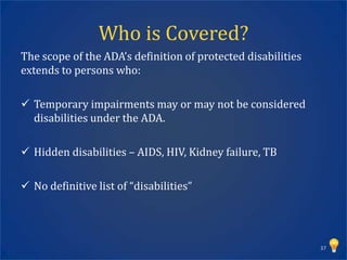 Who is Covered?
The scope of the ADA’s definition of protected disabilities
extends to persons who:

 Temporary impairments may or may not be considered
  disabilities under the ADA.

 Hidden disabilities – AIDS, HIV, Kidney failure, TB

 No definitive list of “disabilities”




                                                              37
 