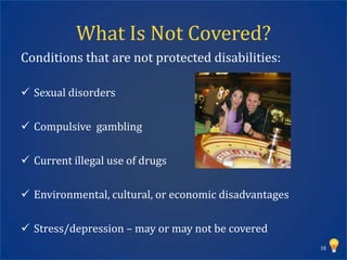 What Is Not Covered?
Conditions that are not protected disabilities:

 Sexual disorders

 Compulsive gambling

 Current illegal use of drugs

 Environmental, cultural, or economic disadvantages

 Stress/depression – may or may not be covered
                                                       38
 