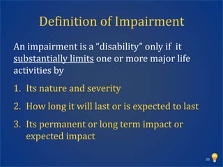 Definition of Impairment
An impairment is a “disability” only if it
substantially limits one or more major life
activities by
1. Its nature and severity
2. How long it will last or is expected to last
3. Its permanent or long term impact or
   expected impact

                                                  39
 