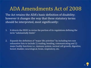 ADA Amendments Act of 2008
The Act retains the ADA’s basic definition of disability;
however it changes the way that these statutory terms
should be interpreted, most significantly:

1.   It directs the EEOC to revise the portion of its regulations defining the
     term “substantially limits”


2.   Expands the definition of “major life activities” by including two non
     exhaustive lists to include 1) reading, bending, communicating and 2)
     major bodily functions i.e., immune system, normal cell growth, digestive,
     bowel, bladder, neurological, brain, respiratory, etc.




                                                                                  41
 