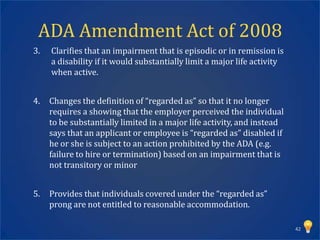ADA Amendment Act of 2008
3.   Clarifies that an impairment that is episodic or in remission is
     a disability if it would substantially limit a major life activity
     when active.


4.   Changes the definition of “regarded as” so that it no longer
     requires a showing that the employer perceived the individual
     to be substantially limited in a major life activity, and instead
     says that an applicant or employee is “regarded as” disabled if
     he or she is subject to an action prohibited by the ADA (e.g.
     failure to hire or termination) based on an impairment that is
     not transitory or minor


5.   Provides that individuals covered under the “regarded as”
     prong are not entitled to reasonable accommodation.

                                                                          42
 