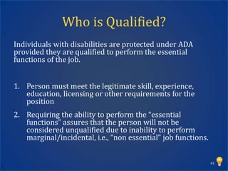 Who is Qualified?
Individuals with disabilities are protected under ADA
provided they are qualified to perform the essential
functions of the job.


1. Person must meet the legitimate skill, experience,
   education, licensing or other requirements for the
   position
2. Requiring the ability to perform the “essential
   functions” assures that the person will not be
   considered unqualified due to inability to perform
   marginal/incidental, i.e., “non essential” job functions.


                                                               43
 