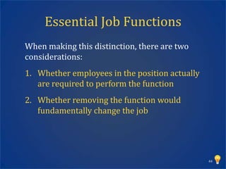 Essential Job Functions
When making this distinction, there are two
considerations:
1. Whether employees in the position actually
   are required to perform the function
2. Whether removing the function would
   fundamentally change the job




                                                44
 