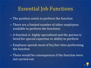 Essential Job Functions
– The position exists to perform the function
– There are a limited number of other employees
  available to perform the functions
– A function is highly specialized and the person is
  hired for special expertise or ability to perform
– Employee spends most of his/her time performing
  the function
– There would be consequences if the function were
  not carried out
                                                       45
 
