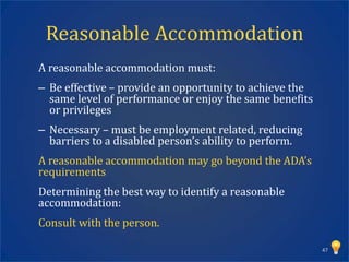 Reasonable Accommodation
A reasonable accommodation must:
– Be effective – provide an opportunity to achieve the
  same level of performance or enjoy the same benefits
  or privileges
– Necessary – must be employment related, reducing
  barriers to a disabled person’s ability to perform.
A reasonable accommodation may go beyond the ADA’s
requirements
Determining the best way to identify a reasonable
accommodation:
Consult with the person.

                                                         47
 