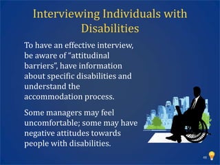 Interviewing Individuals with
           Disabilities
To have an effective interview,
be aware of “attitudinal
barriers”, have information
about specific disabilities and
understand the
accommodation process.
Some managers may feel
uncomfortable; some may have
negative attitudes towards
people with disabilities.
                                  48
 
