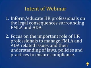 Intent of Webinar
1. Inform/educate HR professionals on
   the legal consequences surrounding
   FMLA and ADA.
2. Focus on the important role of HR
   professionals to manage FMLA and
   ADA related issues and their
   understanding of laws, policies and
   practices to ensure compliance.
                                         5
 