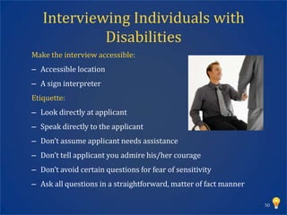 Interviewing Individuals with
            Disabilities
Make the interview accessible:
– Accessible location
– A sign interpreter
Etiquette:
– Look directly at applicant
– Speak directly to the applicant
– Don’t assume applicant needs assistance
– Don’t tell applicant you admire his/her courage
– Don’t avoid certain questions for fear of sensitivity
– Ask all questions in a straightforward, matter of fact manner

                                                                  50
 