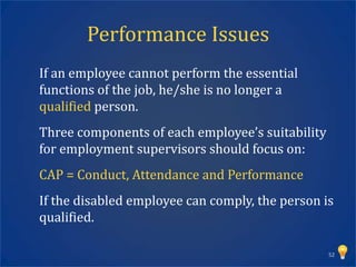 Performance Issues
If an employee cannot perform the essential
functions of the job, he/she is no longer a
qualified person.
Three components of each employee’s suitability
for employment supervisors should focus on:
CAP = Conduct, Attendance and Performance
If the disabled employee can comply, the person is
qualified.

                                                  52
 