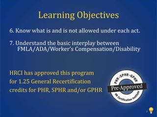 Learning Objectives
6. Know what is and is not allowed under each act.

7. Understand the basic interplay between
   FMLA/ADA/Worker’s Compensation/Disability


HRCI has approved this program
for 1.25 General Recertification
credits for PHR, SPHR and/or GPHR


                                                     7
 