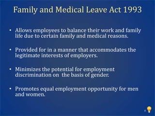 Family and Medical Leave Act 1993

• Allows employees to balance their work and family
  life due to certain family and medical reasons.

• Provided for in a manner that accommodates the
  legitimate interests of employers.

• Minimizes the potential for employment
  discrimination on the basis of gender.

• Promotes equal employment opportunity for men
  and women.

                                                      8
 