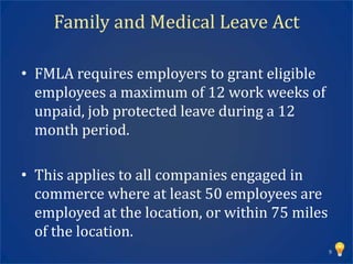 Family and Medical Leave Act

• FMLA requires employers to grant eligible
  employees a maximum of 12 work weeks of
  unpaid, job protected leave during a 12
  month period.

• This applies to all companies engaged in
  commerce where at least 50 employees are
  employed at the location, or within 75 miles
  of the location.
                                                 9
 