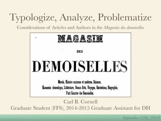 Typologize, Analyze, Problematize 
Considerations of Articles and Authors in the Magasins des demoiselles 
September 12th, 2014 
Carl B. Cornell 
Graduate Student (FFS), 2014-2015 Graduate Assistant for DH 
 