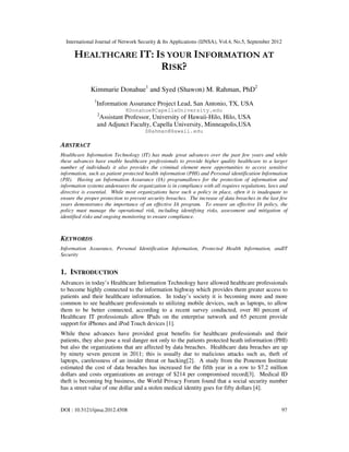 International Journal of Network Security & Its Applications (IJNSA), Vol.4, No.5, September 2012
DOI : 10.5121/ijnsa.2012.4508 97
HEALTHCARE IT: IS YOUR INFORMATION AT
RISK?
Kimmarie Donahue1
and Syed (Shawon) M. Rahman, PhD2
1
Information Assurance Project Lead, San Antonio, TX, USA
KDonahue@CapellaUniversity.edu
2
Assistant Professor, University of Hawaii-Hilo, Hilo, USA
and Adjunct Faculty, Capella University, Minneapolis,USA
SRahman@Hawaii.edu
ABSTRACT
Healthcare Information Technology (IT) has made great advances over the past few years and while
these advances have enable healthcare professionals to provide higher quality healthcare to a larger
number of individuals it also provides the criminal element more opportunities to access sensitive
information, such as patient protected health information (PHI) and Personal identification Information
(PII). Having an Information Assurance (IA) programallows for the protection of information and
information systems andensures the organization is in compliance with all requires regulations, laws and
directive is essential. While most organizations have such a policy in place, often it is inadequate to
ensure the proper protection to prevent security breaches. The increase of data breaches in the last few
years demonstrates the importance of an effective IA program. To ensure an effective IA policy, the
policy must manage the operational risk, including identifying risks, assessment and mitigation of
identified risks and ongoing monitoring to ensure compliance.
KEYWORDS
Information Assurance, Personal Identification Information, Protected Health Information, andIT
Security
1. INTRODUCTION
Advances in today’s Healthcare Information Technology have allowed healthcare professionals
to become highly connected to the information highway which provides them greater access to
patients and their healthcare information. In today’s society it is becoming more and more
common to see healthcare professionals to utilizing mobile devices, such as laptops, to allow
them to be better connected, according to a recent survey conducted, over 80 percent of
Healthcare IT professionals allow IPads on the enterprise network and 65 percent provide
support for iPhones and iPod Touch devices [1].
While these advances have provided great benefits for healthcare professionals and their
patients, they also pose a real danger not only to the patients protected heath information (PHI)
but also the organizations that are affected by data breaches. Healthcare data breaches are up
by ninety seven percent in 2011; this is usually due to malicious attacks such as, theft of
laptops, carelessness of an insider threat or hacking[2]. A study from the Ponemon Institute
estimated the cost of data breaches has increased for the fifth year in a row to $7.2 million
dollars and costs organizations an average of $214 per compromised record[3]. Medical ID
theft is becoming big business, the World Privacy Forum found that a social security number
has a street value of one dollar and a stolen medical identity goes for fifty dollars [4].
 