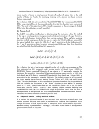 International Journal of Network Security & Its Applications (IJNSA), Vol.4, No.5, September 2012
128
terms, number of terms in meta-keyword, the ratio of number of related links to the total
number of links, etc. Finally, for identifying cloaking, a C4.5 decision tree based on these
features is generated.
For evaluation, ODP data set was collected. The 2004 ODP RDF file were used, and 4,378,870
URLs were extracted from it. Experimental results show that this algorithm has a precision of
93%. The recall of this algorithm is 85%. Recall is calculated as the percentage of cloaked
URLs in the data set that are correctly identified.
D) Tagged-Based
Jun-Lin[12] proposed tag-based method to detect cloaking. The motivation behind this method
is that tags in a web page do not change as much as links and terms in a web page. Therefore,
tag based method detects cloaking better than previous methods. Three tag-based cloaking
detection methods are proposed. In the first one, two copies of a URL,C1 and B1,are retrieved. In
the second method, three copies of a URL, C1, B1 and B2 are retrieved. In the third method,C1,
B1, C2 and B2 are retrieved. Based on union, intersection and difference, these three algorithms
are called TagDiff2, TagDiff3 and TagDiff4 respectively.
(3)
For evaluation, four sets of queries were selected from the web in order to generate data set. The
first set(denoted as WQ) contained weekly popular queries of Google from 1/1/2006 to
23/12/2006. This set comprised 710 queries. It was reduced to 595 queries after removing the
duplicates. The second set (denoted as MQ) contained monthly popular queries in 2006 from
both Google and AOL. This set comprised 775 queries (665 from Google and 110from AOL). It
was reduced to 484 queries after removing duplicates. The third set (denoted as YQ) contained
the yearly popular queries from six sources, Google, Yahoo, MSN,AOL, Ask, and Lycosin
2006. The fourth set (denoted as DQ) comprised the directory names from the top two levels of
ODP,but excluding the descendants of the ‘‘World” directory to avoid adding 79 language
names to DQ. Every query in these four sets was entered into Google, and its top 200 search
results were collected. Finally, 1% of URLs were randomly sampled, and then manually were
checked whether each URL was cloaked in the sample. Experimental results show that there is
an enhancement in both precision and recall compared to term based and link based methods.
Therefore, this method is more accurate than previous ones.
E) Comparison between Cloaking Detection Methods
It is obvious that tag-based method is working better than previously proposed ones. This
method increases precision while recall is reasonable too. However, since spammers try to
change the content of web pages in order to manipulate search engine ranking algorithms,
Extended Primary [9] and Semantic Cloaking [11] which work on the content of web pages will
give reasonable results in long-term.
TagDiff2 = B1
¢  C1
¢ + C1
¢  ¢B1
TagDiff3= B1
¢ C1
¢ + C1
¢  ¢B1 - (C1
¢ C2
¢ + C1
¢ C2
¢ + C2
¢ C1
¢ )
 