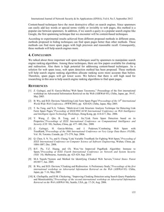 International Journal of Network Security & Its Applications (IJNSA), Vol.4, No.5, September 2012
133
Content-based techniques have the most destructive effect on search engines. Since spammers
can easily add key words or special terms visibly or invisibly to web pages, this method is a
popular one between spammers. In addition, if we search a query in a popular search engine like
Google, the first spamming technique that we encounter will be content-based techniques.
According to experimental results achieved from different proposed methods in different areas,
methods proposed in hiding techniques can find spam pages better than other methods. These
methods can find more spam pages with high precision and reasonable recall. Consequently,
these methods will help search engines more.
4. CONCLUSION
We talked about three important web spam techniques used by spammers to manipulate search
engine ranking algorithms. Among these techniques, there are few papers available for cloaking
and redirection. Also there is high potential for addressing content-based techniques. As a
solution for web spam issue, web spam detection method has been proposed. These methods
will help search engine ranking algorithms allocate ranking score more accurate than before.
Therefore, spam pages will get lower score. We believe that there is still high need for
researching in this area to help search engine ranking algorithms to find spam pages.
REFERENCES
[1] Z. Gyöngyi, and H. Garcia-Molina,“Web Spam Taxonomy,” Proceedings of the first international
workshop on Adversarial Information Retrieval on the Web (AIRWeb‘05), Chiba, Japan, pp. 39-47,
May 2005.
[2] B. Wu, and B.D. Davison,“Identifying Link Farm Spam Pages”Proceedings of the 14th
International
World Wide Web Conference, (WWW2005), pp. 820-829, Chiba, Japan, May 2005.
[3] T. Su Tung, and N.A. Yahara, “Multi-level Link Structure Analysis Technique for Detecting Link
Farm Spam Pages,”Proceeding of IEEE/WIC/ACM International Conference on Web Intelligence
and Intelligent Agent Technology Workshops, Hong Kong, pp. 614-617, Dec. 2006.
[4] Y. Wang, Z. Qin, B. Tong, and J. Jin,“Link Farm Spam Detection based on its
Properties,”Proceedings of IEEE International Conference on Computational Intelligence and
Security (CIS ’08), Suzhou, China, pp. 477- 480, Dec. 2008.
[5] Z. Gyöngyi, H. Garcia-Molina, and J. Pedersen,“Combating Web Spam with
TrustRank,”Proceedings of the 30th International Conference on Very Large Data Bases (VLDB),
Vol. 30, Toronto, Canada, pp. 271-279, Sep. 2004.
[6] Q. Chen, S. N. Yu, and S. Cheng,“Link Variable TrustRank for Fighting Web Spam,”Proceeding of
IEEE International Conference on Computer Science ad Software Engineering, Wuhan, China, pp.
1004-1007, Dec. 2008.
[7] B.Y. Pu, T.Z. Huang, and Ch. Wen,“An Improved PageRank Algorithm: Immune to
Spam,”Proceeding of IEEE Fourth International Conference on Network and System Security
(NSS ’10), Melbourne, Australia, pp. 425-429, Sep. 2010
[8] M.A Najork,“System and Method for Identifying Cloaked Web Servers,”United States Patent
6910077, Jun. 2005.
[9] B. Wu, and B.D. Davison,“Cloaking and Redirection: A Preliminary Study,”Proceedings of the first
international workshop on Adversarial Information Retrieval on the Web (AIRWeb‘05). Chiba,
Japan, pp. 7-16, May 2005.
[10] K. Chellapilla, and D.M. Chickering, “Improving Cloaking Detection using Search Query Popularity
and Monetizability,”Proceedings of the second international workshop on Adversarial Information
Retrieval on the Web (AIRWeb’06), Seattle, USA, pp. 17-24, Aug. 2006.
 