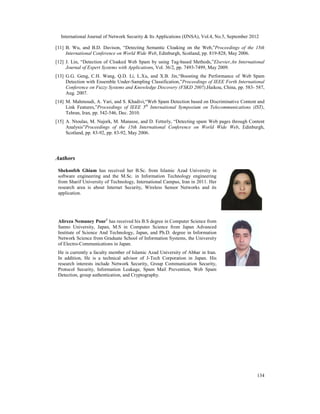 International Journal of Network Security & Its Applications (IJNSA), Vol.4, No.5, September 2012
134
[11] B. Wu, and B.D. Davison, “Detecting Semantic Cloaking on the Web,”Proceedings of the 15th
International Conference on World Wide Web, Edinburgh, Scotland, pp. 819-828, May 2006.
[12] J. Lin, “Detection of Cloaked Web Spam by using Tag-based Methods,”Elsevier,An International
Journal of Expert Systems with Applications, Vol. 36/2, pp. 7493-7499, May 2009.
[13] G.G. Geng, C.H. Wang, Q.D. Li, L.Xu, and X.B. Jin,“Boosting the Performance of Web Spam
Detection with Ensemble Under-Sampling Classification,”Proceedings of IEEE Forth International
Conference on Fuzzy Systems and Knowledge Discovery (FSKD 2007),Haikou, China, pp. 583- 587,
Aug. 2007.
[14] M. Mahmoudi, A. Yari, and S. Khadivi,“Web Spam Detection based on Discriminative Content and
Link Features,”Proceedings of IEEE 5th
International Symposium on Telecommunications (IST),
Tehran, Iran, pp. 542-546, Dec. 2010.
[15] A. Ntoulas, M. Najork, M. Manasse, and D. Fetterly, “Detecting spam Web pages through Content
Analysis”Proceedings of the 15th International Conference on World Wide Web, Edinburgh,
Scotland, pp. 83-92, pp. 83-92, May 2006.
Authors
Shekoofeh Ghiam has received her B.Sc. from Islamic Azad University in
software engineering and the M.Sc. in Information Technology engineering
from Sharif University of Technology, International Campus, Iran in 2011. Her
research area is about Internet Security, Wireless Sensor Networks and its
application.
Alireza Nemaney Pour1
has received his B.S degree in Computer Science from
Sanno University, Japan, M.S in Computer Science from Japan Advanced
Institute of Science And Technology, Japan, and Ph.D. degree in Information
Network Science from Graduate School of Information Systems, the University
of Electro-Communications in Japan.
He is currently a faculty member of Islamic Azad University of Abhar in Iran.
In addition, He is a technical advisor of J-Tech Corporation in Japan. His
research interests include Network Security, Group Communication Security,
Protocol Security, Information Leakage, Spam Mail Prevention, Web Spam
Detection, group authentication, and Cryptography.
 