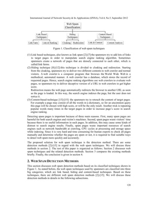 International Journal of Network Security & Its Applications (IJNSA), Vol.4, No.5, September 2012
120
Figure 1. Classification of web spam techniques
(1) Link based techniques, also known as link spam [2]-[7]:the spammers try to add lots of links
to target pages in order to manipulate search engine ranking algorithm. Sometimes
spammers create a network of pages that are densely connected to each other, which is
called link farms.
(2) Hiding technique [8]-[12]:this technique is divided to cloaking and redirection. Starting
from the cloaking, spammers try to deliver two different contents to web crawler and normal
visitors. A web crawler is a computer program that browses the World Wide Web in a
methodical, automated manner. A web crawler has a database, which stores the record of
requested pages. Hence, search engine ranking algorithms use web crawlers to evaluate web
pages, so spammers try to deliver deceptive version of a URL to web crawlers to get higher
score.
Redirection means the web page automatically redirects the browser to another URL as soon
as the page is loaded. In this way, the search engine indexes the page, but the user does not
notice it.
(3) Content-based technique [13]-[15]: the spammers try to retouch the content of target pages.
For example a page may consist of all the words in a dictionary, so for an uncommon query
this page will be chosen with high score, or will be the only result. Another trick is repeating
popular words many times in the target pages in order to increase page’s score in search
engine ranking.
Detecting spam pages is important because of three main reasons. First, many spam pages are
harmful for both search engines and victim’s machines. Second, spam pages waste visitors’ time
because there is no useful information in such pages. In addition, this may cause some kinds of
distrust to search engine results. Finally, spam pages waste important resources of search
engines such as network bandwidth at crawling, CPU cycles at processing and storage space
while indexing. Since it is very hard and time consuming for human experts to check all pages
manually and determine whether the pages are spam or not, it is required to find suitable ways
to detect web spam more quickly and accurately.
The proposed solution for web spam technique is the detection method. There are some
detection methods [2]-[15] in regard with the web spam techniques. We will discuss these
methods in section 2. The rest of this paper is organized as follows. Section 2 discusses web
spam techniques and the related detection methods. Section 3 compares the existing methods
briefly. Finally, the conclusion is given in section 4.
2. WEB SPAM DETECTION METHODS
This section discusses web spam detection methods based on its classified techniques shown in
Figure 1. As stated before, the web spam techniques used by spammers are classified into three
big categories; which are link based, hiding and content-based techniques. Based on these
techniques, there are different web spam detection methods [2]-[15]. We will discuss these
detection methods in details in the following subsections.
 