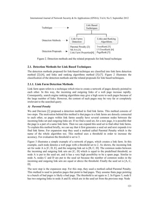 International Journal of Network Security & Its Applications (IJNSA), Vol.4, No.5, September 2012
121
Figure 2. Detection methods and the related proposals for link based technique
2.1. Detection Methods for Link Based Techniques
The detection methods proposed for link-based technique are classified into link farm detection
method [2]-[4], and links and ranking algorithms method [5]-[7]. Figure 2 illustrates the
classification of the detection methods and the related proposals for link based techniques.
2.1.1. Link Farm Detection Methods
Link farm spam refers to a technique which tries to create a network of pages densely pointed to
each other. In this way, the incoming and outgoing links of a web page increase rapidly.
Consequently, search engine ranking algorithms may give a high score to such pages because of
the large number of links. However, the content of such pages may be very far or completely
irrelevant to the searched query.
A) Parental Penalty
Wu and Davison [2] proposed a detection method to find link farms. This method consists of
two steps. The motivation behind this method is that pages in a link farms are densely connected
to each other, so pages within link farms usually have several common nodes between the
incoming links set and outgoing links set. If we find a seed set, for a new page, it is possible that
the page is a part of a same link farm. Then we can expand this seed set to find other link farms.
To explain this method briefly, we can say that it first generates a seed set and next expands it to
find link farms. For expansion step they used a method called Parental Penalty which is the
name of the whole algorithm too. This method uses a threshold in order to increase the
accuracy. For evaluation the threshold is set to 3.
Figure 3 illustrates a simple example of a network of pages, which creates a link farm. In this
example, each node denotes a web page with a threshold set to 2. As shown, the incoming link
set for node A is [C, D, E], and the outgoing link set is [B, C, D]. The common nodes between
the incoming and outgoing link sets are [C, D] which is equal to the predefined threshold, so
node A is put to the seed set, and it has a very high possibility to be a spam page. Similar to
node A, nodes C and D are put to the seed set because the number of common nodes in the
incoming and outgoing link sets are equal or above the threshold. Finally the seed set is [A, C,
D].
The next step is the expansion step. For this step, they used a method called Parental Penalty.
This method is used to penalize pages that point to bad pages. They assume thata page pointing
to a bunch of bad pages is likely a bad page. The threshold is set again to 2. In Figure 3, node E
has two outgoing links to node A and D, which are in the seed set from the previous step. Node
Figure 2. Detection methods and the related proposals for link based technique
 