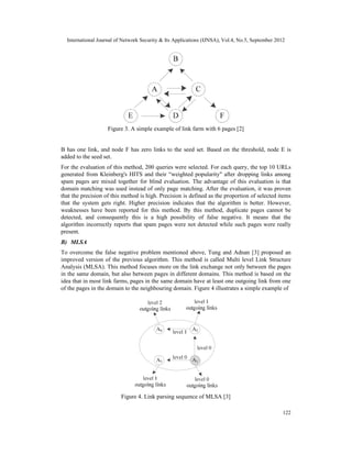 International Journal of Network Security & Its Applications (IJNSA), Vol.4, No.5, September 2012
122
Figure 3. A simple example of link farm with 6 pages [2]
B has one link, and node F has zero links to the seed set. Based on the threshold, node E is
added to the seed set.
For the evaluation of this method, 200 queries were selected. For each query, the top 10 URLs
generated from Kleinberg's HITS and their “weighted popularity" after dropping links among
spam pages are mixed together for blind evaluation. The advantage of this evaluation is that
domain matching was used instead of only page matching. After the evaluation, it was proven
that the precision of this method is high. Precision is defined as the proportion of selected items
that the system gets right. Higher precision indicates that the algorithm is better. However,
weaknesses have been reported for this method. By this method, duplicate pages cannot be
detected, and consequently this is a high possibility of false negative. It means that the
algorithm incorrectly reports that spam pages were not detected while such pages were really
present.
B) MLSA
To overcome the false negative problem mentioned above, Tung and Adnan [3] proposed an
improved version of the previous algorithm. This method is called Multi level Link Structure
Analysis (MLSA). This method focuses more on the link exchange not only between the pages
in the same domain, but also between pages in different domains. This method is based on the
idea that in most link farms, pages in the same domain have at least one outgoing link from one
of the pages in the domain to the neighbouring domain. Figure 4 illustrates a simple example of
Figure 4. Link parsing sequence of MLSA [3]
Figure 3. A simple example of link farm with 6 pages [2]
Figure4. Link parsing sequence of MLSA [3]
 