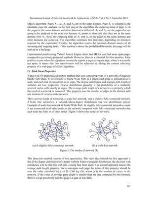 International Journal of Network Security & Its Applications (IJNSA), Vol.4, No.5, September 2012
123
MLSA algorithm. Pages A1, A2, A3 and A4 are in the same domain. Page A1 is selected as the
candidate page for analysis. In the first step of the algorithm, the outgoing links of page A1 to
the pages in the same domain and other domains is collected. A2 and A3 are the pages that are
going to be analysed in the next step because A1 points to them and also they are in the same
domain with A1. Next, the outgoing links of A2 and A3 to the pages in the same domain and
other domains are collected. The algorithm continues this procedure depending on precision
required by the experiment. Finally, the algorithm counts the common domain names of all
incoming and outgoing links. If this number is above the predefined threshold, this page will be
marked as a bad page.
Experimental results using Yahoo! Search Engine show that MLSA can find more spam pages
compared to previously proposed methods. However, there is a potential for false positive. False
positive occurs when the algorithm incorrectly reports a page as a spam page, when it was really
not spam. It seems that one improvement will be achieved by adding the content relevancy
property of a web page to MLSA algorithm.
C) Link Farm Properties
Wang et al.[4] proposed a detection method that uses some properties of a network of pages to
handle web spam. If we consider a World Wide Web as a graph, each page is considered as a
node, and each link is considered as an edge. The degree distribution and average path length of
websites are two properties. Degree distribution property is the probability of a randomly
selected vertex with exactly K edges. The average path length of a network is a property which
the sized of a network is measured. This property uses the number of edges in the shortest path
and number of vertices in the network.
There are two kinds of networks, a scale free network, and a slightly fully connected network.
A Scale free network is a network whose degree distribution has low distribution power.
Example of scale free network is World Wide Web. In slightly fully connected networks a node
is not connected to all other nodes in the network compared with fully connected networks that
each node has links to all other nodes. Figure 5 shows the modes of network.
(a) A slightly-fully connected network (b) a scale-free network
Figure 5. The modes of network [4]
This detection method consists of two approaches. The main idea behind the first approach is
that if the degree distribution of a tested website follows irregular distribution, the decision with
confidence will be that this web site is using link farm spam. The second approach notices the
average path length property. For a non-spam web page the value of this property should be
near the value calculated by L=0.35+2.06 log (N), where N is the number of vertex in the
network. If the value of average path length is smaller than the one computed by this formula,
there is a high possibility that this page is a part of link farm.
 