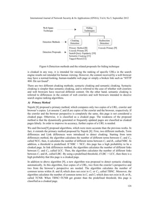 International Journal of Network Security & Its Applications (IJNSA), Vol.4, No.5, September 2012
126
is cloaked in any way, it is intended for raising the ranking of specific URLs in the search
engine results not intended for human viewing. However, the content received by a web browser
may have a normal-looking, human-readable web page or simply a broken link such as “HTTP
404: file not found”.
There are two different cloaking methods; syntactic cloaking and semantic cloaking. Syntactic
cloaking is simpler than semantic cloaking, and is referred to the case of whether web crawlers
and web browsers have received different content. On the other hand, semantic cloaking is
referred to differences in the content of web crawlers and web browsers intended to deceive
search engine ranking algorithms.
A) Primary Method
Najork [8] proposed a primary method, which compares only two copies of a URL, crawler and
browser’s copies. Let assume Ci and Bi are copies of the crawler and the browser, respectively. If
the crawler and the browser perspective is completely the same, this page is not considered a
cloaked page. Otherwise, it is classified as a cloaked page. The weakness of the proposed
method is that the dynamically generated or frequently updated pages are classified as cloaked
pages falsely. In order to improve its accuracy, further copies of a URL is needed.
Wu and Davison[9] proposed algorithms, which were more accurate than the previous works. In
fact, it extends the primary method proposed by Najork [8]. First, two different methods, Term
differences and Link differences were introduced to detect cloaking. Starting from term
differences method, the algorithm calculates the number of different terms between C1 and C2,
called NCC, then, it calculates the number of different terms between C1 and B1, called NBC. In
addition, a threshold is predefined. If NBC > NCC, this page has a high probability to be a
cloaked page. In link differences method, the algorithm calculates the number of different links
between C1 and C2, called LCC. Then, the algorithm calculates the number of different links
between C1 and B1, called LBC. By using a predefined threshold, if LBC > LCC, then there is a
high probability that this page is a cloaked page.
In addition to above algorithm [9], a new algorithm was proposed to detect syntactic cloaking
automatically. In this algorithm, four copies of a URL, two from the crawler’s perspective and
two from the browser’s perspective are needed. The algorithm calculates the number of
common terms within B1 and B2 which does not exist in C1 or C2, called TBNC. Moreover, the
algorithm calculates the number of common terms in C1 and C2 which does not exist in B1 or B2,
called TCNB. When TBNC+TCNB get greater than the predefined threshold, this page is
classified as a cloaked page.
Figure 6.Detection methods and the related proposals for hiding technique
 