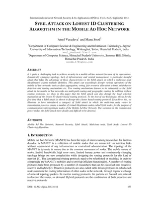 International Journal of Network Security & Its Applications (IJNSA), Vol.4, No.5, September 2012
DOI : 10.5121/ijnsa.2012.4511 135
SYBIL ATTACK ON LOWEST ID CLUSTERING
ALGORITHM IN THE MOBILE AD HOC NETWORK
Amol Vasudeva1
and Manu Sood2
1
Department of Computer Science & Engineering and Information Technology, Jaypee
University of Information Technology, Waknaghat, Solan, Himachal Pradesh, India
amol_dev@rediffmail.com
2
Department of Computer Science, Himachal Pradesh University, Summar Hill, Shimla,
Himachal Pradesh, India
soodm_67@yahoo.com
ABSTRACT
It is quite a challenging task to achieve security in a mobile ad hoc network because of its open nature,
dynamically changing topology, lack of infrastructure and central management. A particular harmful
attack that takes the advantage of these characteristics is the Sybil attack, in which a malicious node
illegitimately claims multiple identities. This attack can exceedingly disrupt various operations of the
mobile ad hoc networks such as data aggregation, voting, fair resource allocation scheme, misbehavior
detection and routing mechanisms etc. Two routing mechanisms known to be vulnerable to the Sybil
attack in the mobile ad hoc networks are multi-path routing and geographic routing. In addition to these
routing protocols, we show in this paper that the Sybil attack can also disrupt the head selection
mechanism of the lowest ID cluster-based routing protocol. To the best of our knowledge, this is for the
first time that a Sybil attack is shown to disrupt this cluster based routing protocol. To achieve this, we
illustrate to have introduced a category of Sybil attack in which the malicious node varies its
transmission power to create a number of virtual illegitimate nodes called Sybil nodes, for the purpose of
communication with legitimate nodes of the Mobile Ad Hoc Network. The variation in the transmission
power makes the Sybil attack more deadly and difficult to be detected.
KEYWORDS
Mobile Ad Hoc Network, Network Security, Sybil Attack, Malicious node, Sybil Node, Lowest ID
Clustering Algorithm.
1. INTRODUCTION
Mobile Ad hoc Network (MANET) has been the topic of interest among researchers for last two
decades. A MANET is a collection of mobile nodes that are connected via wireless links
without requirement of any infrastructure or centralized administration. The topology of the
MANET is dynamic in nature due to the constant movement of nodes. The mobile nature of
nodes, limited bandwidth, high error rates, limited battery power and continuously changing
topology brings out new complexities while designing the routing protocols for this kind of
network [1]. The conventional routing protocols need to be refurbished or modified, in order to
compensate the MANETs mobility and to provide efficient functionality. A number of routing
protocols have been proposed by a number of researchers that can be classified into proactive,
reactive and hybrid [2]. Proactive protocols are also called table driven protocols in which each
node maintains the routing information of other nodes in the network, through regular exchange
of network topology packets. In reactive routing protocols, the packets are flooded into network
to discover the routes, on demand. Hybrid protocols are the combination of both proactive and
reactive protocols.
 