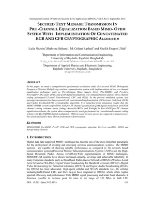 International Journal of Network Security & Its Applications (IJNSA), Vol.4, No.5, September 2012
DOI : 10.5121/ijnsa.2012.4514 181
SECURED TEXT MESSAGE TRANSMISSION IN
PRE -CHANNEL EQUALIZATION BASED MIMO- OFDM
SYSTEM WITH IMPLEMENTATION OF CONCATENATED
ECB AND CFB CRYPTOGRAPHIC ALGORITHM
Laila Naznin1
,Shahrina Sultana1
, M. Golam Rashed1
and Shaikh Enayet Ullah2
1
Department of Information and Communication Engineering,
University of Rajshahi, Rajshahi, Bangladesh
{lipy_ice,im.sultana}@yhaoo.com,golamrashed@ru.ac.bd
2
Department of Applied Physics and Electronic Engineering,
Rajshahi University, Rajshahi, Bangladesh
enayet67@yhaoo.com
ABSTRACT
In this paper, we made a comprehensive performance evaluative study of a secured MIMO Orthogonal
Frequency-Division Multiplexing wireless communication system with implementation of two pre channel
equalization techniques such as Pre-Minimum Mean Square Error (Pre-MMSE) and Pre-Zero
Forcing(Pre-ZF) under QPSK and QAM digital modulations. The simulated system deploys three channel
coding techniques(1/2-rated Convolutional, CRC and BCH). In the present simulated system, text
message transmission has been secured with concatenated implementation of Electronic Codebook (ECB)
and Cipher Feedback(CFB) cryptographic algorithm. It is remarked from simulation results that the
MIMO OFDM system outperforms with pre-ZF channel equalization,QAM digital modulation and BCH
channel coding schemes under fading channels(AWGN and Raleigh).In Pre-MMSE/pre-ZF channel
equalization scheme, the system shows comparatively worst performance in convolutional channel coding
scheme with QAM/QPSK digital modulation. With increase in noise power as compared to signal power,
the system is found to have shown performance deterioration.
KEYWORDS
MIMO-OFDM, Pre-MMSE, Pre-ZF, ECB and CFB cryptographic algorithm, Bit Error rate(BER), AWGN and
Raleigh fading channels.
1. INTRODUCTION
Higher data rate supported MIMO technique has become one of the most important paradigms
for the deployment of existing and emerging wireless communications systems. The MIMO
systems are capable of showing reliable performance as compared to 3G network based
communication systems(Universal Mobile Telecommunications System (UMTS) and the High-
Speed Downlink Packet Access (HSDPA)).With implementation of MIMO techniques,
MIMOOFDM systems have shown increased capacity, coverage and achievable reliability. In
many European standards such as Broadband RadioAccess Networks (BRANs),Wireless Local
Area Networks (WLANs), Digital Video Broadcasting for Handheld terminals (DVB-H),Digital
Video Broadcasting for Terrestrial television (DVB-T) and Digital Audio Broadcasting (DAB),
the OFDM has been advocated. High-speed cellular and WLAN standards (i.e., 4G cellular
includingWiMAXand LTE, and 802.11a,g,n) have migrated to OFDM, which offers higher
spectral efficiency and performance With MIMO signal processing and wider band channels, it
becomes possible to increase peak bit rates to the range of 100 Mb/s in both LTE
 