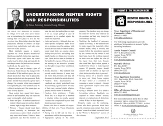 points to remember
                          understanding renter rights
                                                                                                                                                                   renter rights &
                          and responsibilities                                                                                                                     responsibilities
                          by Texas Attorney General Greg Abbott

the annual fall migration of students                enter the unit, the landlord has no right         property. The landlord may not charge       Texas Department of Housing and
to college towns and cities across Texas             to do so, except perhaps in case of               the renter for normal wear and tear on      Community Affairs
can be intimidating for students who are             emergency or to conduct repairs the               the premises and may only charge for        (800) 525-0657
renting their own place to live for the              tenant has requested.                             extraordinary damage.                       www.tdhca.state.tx.us
very first time. Knowledge about the legal        •	 Locks and security – Although there are        •	 Notifying the landlord of necessary         The following organizations provide
protections afforded to renters can help             some specific exceptions, under Texas             repairs in writing. If the landlord fails   additional information on tenants’ rights,
protect their pocketbooks and take some              law, a residence must be equipped with            to make repairs that materially affect      including brochures:
stress out of the process.                           security devices such as window latches,          tenants’ health, safety or security, and
   Most landlords require a tenant’s                 keyed dead bolts on exterior doors,               tenants follow the procedures required      Austin Tenants’ Council
signature on a lease. Renters should read            sliding door pin locks and sliding door           by law, tenants may be entitled to end      1619 E. Cesar Chavez St.
their leases carefully before they sign them.        handle latches or sliding door security           their lease, have the problem repaired      Austin, Texas 78702
                                                                                                                                                   (512) 474-1961
Real-estate agents who know the rental               bars. These devices must be installed at          on their own and deduct the cost of
                                                                                                                                                   www.housing-rights.org
market may be able to help and typically do          the landlord’s expense. If these devices          the repair from their rent. Tenants
not charge renters for their services because        are missing or are defective, a tenant            also could take legal action against a      State Bar of Texas
landlords pay the agents’ fees.                      has the right to request their installation       landlord who refuses to make required       P.O. Box 12487
   Renters who want to change a part of              or repair.                                        repairs. If possible, renters should        Austin, Texas 78711
their lease should discuss the changes with       •	 Smoke detectors – The landlord must               consult with an attorney or legal aid       (800) 204-2222
the landlord. If the landlord agrees, the two        provide smoke detectors. A tenant may             clinic before deciding how to proceed.      www.texasbar.com
should decide how they want to phrase the            not waive that provision and may not           •	 Giving notice of a tenant’s intent
                                                                                                                                                   Texas Apartment Association
change and write it into the agreement. Both         disconnect or disable the smoke detector.         to move out. Many leases require
                                                                                                                                                   1011 San Jacinto Blvd., Suite 600
parties should then initial the agreed-upon       •	 Freedom from discrimination –                     30 days’ notice as a condition of           Austin, Texas 78701
change. For example, while many standard             Landlords are clearly prohibited from             returning a renter’s deposit – though       (512) 479-6252
leases prohibit pets, some landlords may be          discriminating against renters because            some agreements require more than           www.taa.org
willing to accept a pet if the tenant pays an        of their race, national origin, religion,         30 days’ notice.
extra security deposit.                              gender, familial status or disability.         •	 Giving a landlord notice of a tenant’s      Office of Attorney General
   Once renters have signed their leases,         •	 Freedom from retaliation – Under                  forwarding address. Landlords are           (800) 252-8011
moved in and unpacked, they can expect to            Texas law, it is illegal for a landlord           required to return tenants’ security        www.texasattorneygeneral.gov
enjoy certain rights which include:                  to retaliate within six months against            deposits or explanations of deductions      For more information about this or other
 •	 Peace and quiet – A landlord cannot evict        a tenant who complained in good faith             within 30 days of their departure.          consumer topics, contact the Attorney
    renters without cause nor can they disturb       about necessary repairs.                        Property codes can be confusing.              General’s Office at (800) 252-8011 or visit
    tenants’ right to enjoy their residence.       Tenants also have a number of respon-           Texans who have questions about their           online at www.texasattorneygeneral.gov.
 •	 Privacy – Tenants should study their         sibilities of their own. These obligations        specific situations can contact their local
    leases carefully to determine the            may include:                                      tenants’ councils or other resources listed
    circumstances under which a landlord          •	 Paying rent in full and on time in            in the “Points to Remember” section of
    may enter their homes. Unless a lease            accordance with the lease agreement.          this column.
    agreement says that the landlord can          •	 Appropriate upkeep of the rental                                      – September 2012
 
