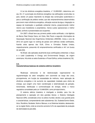 Eficiência energética no setor elétrico brasileiro 29
A Lei de eficiência energética brasileira, n° 10.295/2001, determinou em
seu Art. 4° a promoção de eficiência energética nas edificações construídas no
país, dando um passo importante na direção das construções sustentáveis e
para a certificação de prédios verdes, que são empreendimentos desenvolvidos
para terem maior eficiência energética, utilização racional da água, integração no
espaço de localização e qualidade ambiental interna, proporcionando melhor
retorno aos investidores e proprietários, menos custos operacionais e melhor
saúde, conforto e produtividade aos ocupantes.
Em 2007 o Brasil teve seu primeiro prédio verde certificado, o da Agência
do Banco Real Granja Viana, em Cotia, São Paulo e segundo informações da
Associação Nacional dos Engenheiros Ambientais (ANEAM), iniciou o ano de
2012 em quarto lugar no ranking de países com edifícios verdes certificados,
ficando atrás apenas dos EUA, China e Emirados Árabes Unidos,
respectivamente, possuindo 42 empreendimentos certificados e 441 em busca
do selo [54].
No Brasil, são aplicadas atualmente duas certificações ambientais: o Aqua
e o Leed (Leadership in Energy and Environmental Design), de origem
americana. Há ainda os selos Sustentax e Procel Edifica, ambos brasileiros [16].
2.3.
Características básicas do sistema elétrico brasileiro
Mudanças estruturais e de reestruturação organizacional na
regulamentação do setor energético vem ocorrendo ao longo dos anos,
principalmente, em função da necessidade de melhoria, maior aplicação de
eficiência energética e do aumento da capacidade instalada para oferta de
energia, que exigem uma maior coordenação e sistematização da geração,
transmissão, distribuição e comercialização de energia, tendo o marco
regulatório consolidado pela Lei 10.848/2004, como principal diretriz.
O sistema elétrico brasileiro é interligado e dividido, para fins de
planejamento e operação em dois grandes blocos: o Sistema Interligado
Nacional (SIN), considerado único na esfera mundial, devido a seu grande porte
e características, compreendendo sete subsistemas: Sul, Sudeste/Centro-Oeste,
Acre, Rondônia, Nordeste, Norte e Manaus, e os Sistemas Isolados, destacando-
se na região Norte, onde se encontra somente 3,4% da capacidade de produção
de eletricidade do país [62].
PUC-Rio
-
Certificação
Digital
Nº
0913478/CA
 