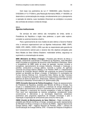 Eficiência energética no setor elétrico brasileiro 30
Com base nos parâmetros da Lei nº 10848/2004, pelos Decretos nº
5163/2004 e nº 5.177/2004 e, pela Resolução Normativa ANEEL nº 109/2004, se
desenvolve a comercialização de energia, simultaneamente com o planejamento
e operação do sistema, cujos resultados influenciam as condições e os prazos
dos contratos de compra e venda de energia.
2.3.1.
Agentes institucionais
Os serviços do setor elétrico são monopólios da União, sendo a
Presidência da República o órgão mais poderoso, a quem cabe explorar,
conceder ou autorizar terceiros a fazê-lo.
Para o gerenciamento do novo modelo do setor elétrico o Governo Federal
criou a estrutura organizacional com os Agentes Institucionais: MME, CNPE,
CMSE, EPE, ANEEL, CCEE e ONS, que são os responsáveis pela garantia do
bom funcionamento setorial para o alcance dos três objetivos almejados pelo
Novo Modelo do Setor Elétrico Brasileiro: modicidade tarifária, segurança no
suprimento e universalização do acesso.
MME (Ministério de Minas e Energia) - Presidido pelo Ministro de Minas e
Energia, diretamente subordinado à Presidência da República, neste Ministério
estão vinculadas as empresas de economia mista Petrobras e Eletrobrás. Sobre
a competência do MME estão às áreas de geologia, recursos minerais e
energéticos, aproveitamento da energia hidráulica, mineração e metalurgia e
petróleo, combustível e energia elétrica, incluindo a nuclear. As agências
nacionais de Energia Elétrica (ANEEL) e do Petróleo (ANP) e o Departamento
Nacional de Produção Mineral (DNPM) são autarquias do governo vinculadas
também ao Ministério de Minas e Energia. A Eletrobrás é a controladora de
Furnas Centrais Elétricas S.A., Companhia Hidro Elétrica do São Francisco
(Chesf), Companhia de Geração Térmica de Energia Elétrica (CGTEE), Centrais
Elétricas do Norte do Brasil S.A. (Eletronorte), Eletrosul Centrais Elétricas S.A.
(Eletrosul) e Eletrobrás Termonuclear S.A. (Eletronuclear) [29].
CNPE (Conselho Nacional de Política Energética) - Órgão de assessoramento
do Presidente da República, presidido pelo Ministro de Minas e Energia. Sua
função é o estabelecimento de políticas e diretrizes de energia destinadas à
promoção e aproveitamento racional e sustentável dos recursos energéticos do
País; assegurar o suprimento de insumos energéticos a todas as regiões do
País; rever com regularidade as matrizes energéticas, considerando fontes
convencionais e alternativas e as tecnologias disponíveis; estabelecer
parâmetros para programas específicos de energias renováveis e para a
importação e exportação de combustíveis para consumo interno [29].
CMSE (Comitê de Monitoramento do Setor Elétrico) - Órgão coordenado e
presidido pelo Ministro de Minas e Energia, composto por quatro representantes
do Ministério de Minas e Energia e os titulares da ANEEL - Agência Nacional de
Energia Elétrica, ANP – Agência Nacional do Petróleo, CCEE – Câmara de
Comercialização de Energia Elétrica, EPE – Empresa de Pesquisa Energética e
PUC-Rio
-
Certificação
Digital
Nº
0913478/CA
 