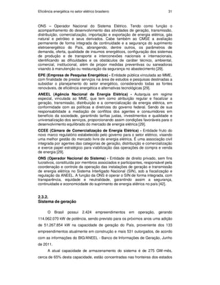 Eficiência energética no setor elétrico brasileiro 31
ONS – Operador Nacional do Sistema Elétrico. Tendo como função o
acompanhamento do desenvolvimento das atividades de geração, transmissão,
distribuição, comercialização, importação e exportação de energia elétrica, gás
natural e petróleo e seus derivados. Cabe também ao CMSE a avaliação
permanente de forma integrada da continuidade e a segurança do suprimento
eletroenergético do País, abrangendo, dentre outros, os parâmetros de
demanda, oferta, qualidade de insumos energéticos, configuração dos sistemas
de produção e de transporte e interconexões nacionais e internacionais,
identificando as dificuldades e os obstáculos de caráter técnico, ambiental,
comercial, institucional, além de propor medidas preventivas ou saneadoras
visando à manutenção ou restauração da segurança no abastecimento [29].
EPE (Empresa de Pesquisa Energética) - Entidade pública vinculada ao MME,
com finalidade de prestar serviços na área de estudos e pesquisas destinadas a
subsidiar o planejamento do setor energético, considerando todas as fontes
renováveis, de eficiência energética e alternativas tecnológicas [29].
ANEEL (Agência Nacional de Energia Elétrica) - Autarquia em regime
especial, vinculada ao MME, que tem como atribuição regular e fiscalizar a
geração, transmissão, distribuição e a comercialização da energia elétrica, em
conformidade com as políticas e diretrizes do governo federal. Sendo de sua
responsabilidade a mediação de conflitos dos agentes e consumidores em
benefício da sociedade, garantindo tarifas justas, investimentos e qualidade e
universalização dos serviços, proporcionando assim condições favoráveis para o
desenvolvimento equilibrado do mercado de energia elétrica [29].
CCEE (Câmara de Comercialização de Energia Elétrica) - Entidade fruto do
novo marco regulatório estabelecido pelo governo para o setor elétrico, visando
uma melhor gestão do mercado livre de energia elétrica. É uma associação civil
integrada por agentes das categorias de geração, distribuição e comercialização
e exerce papel estratégico para viabilização das operações de compra e venda
de energia [29].
ONS (Operador Nacional do Sistema) - Entidade de direito privado, sem fins
lucrativos, constituída por membros associados e participantes, responsável pela
coordenação e controle da operação das instalações de geração e transmissão
de energia elétrica no Sistema Interligado Nacional (SIN), sob a fiscalização e
regulação da ANEEL. A função da ONS é operar o SIN de forma integrada, com
transparência, equidade e neutralidade, garantindo assim a segurança,
continuidade e economicidade do suprimento de energia elétrica no país [42].
2.3.2.
Sistema de geração
O Brasil possui 2.424 empreendimentos em operação, gerando
114.062.070 kW de potência, sendo previsto para os próximos anos uma adição
de 51.267.854 kW na capacidade de geração do País, proveniente dos 133
empreendimentos atualmente em construção e mais 531 outorgados, de acordo
com as informações do BIG/ANEEL - Banco de Informações de Geração, Junho
de 2011.
A atual capacidade de armazenamento do sistema é de 275 GW-mês,
cerca de 65% desta capacidade, estão concentradas nas fronteiras dos estados
PUC-Rio
-
Certificação
Digital
Nº
0913478/CA
 