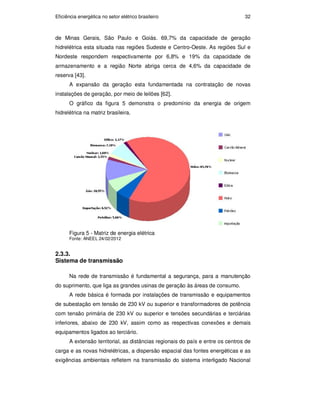 Eficiência energética no setor elétrico brasileiro 32
de Minas Gerais, São Paulo e Goiás. 69,7% da capacidade de geração
hidrelétrica esta situada nas regiões Sudeste e Centro-Oeste. As regiões Sul e
Nordeste respondem respectivamente por 6,8% e 19% da capacidade de
armazenamento e a região Norte abriga cerca de 4,6% da capacidade de
reserva [43].
A expansão da geração esta fundamentada na contratação de novas
instalações de geração, por meio de leilões [62].
O gráfico da figura 5 demonstra o predomínio da energia de origem
hidrelétrica na matriz brasileira.
Figura 5 - Matriz de energia elétrica
Fonte: ANEEL 24/02/2012
2.3.3.
Sistema de transmissão
Na rede de transmissão é fundamental a segurança, para a manutenção
do suprimento, que liga as grandes usinas de geração às áreas de consumo.
A rede básica é formada por instalações de transmissão e equipamentos
de subestação em tensão de 230 kV ou superior e transformadores de potência
com tensão primária de 230 kV ou superior e tensões secundárias e terciárias
inferiores, abaixo de 230 kV, assim como as respectivas conexões e demais
equipamentos ligados ao terciário.
A extensão territorial, as distâncias regionais do país e entre os centros de
carga e as novas hidrelétricas, a dispersão espacial das fontes energéticas e as
exigências ambientais refletem na transmissão do sistema interligado Nacional
PUC-Rio
-
Certificação
Digital
Nº
0913478/CA
 