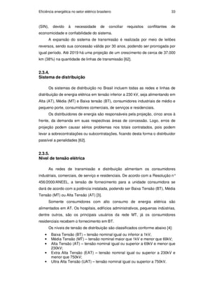Eficiência energética no setor elétrico brasileiro 33
(SIN), devido à necessidade de conciliar requisitos conflitantes de
economicidade e confiabilidade do sistema.
A expansão do sistema de transmissão é realizada por meio de leilões
reversos, sendo sua concessão válida por 30 anos, podendo ser prorrogada por
igual período. Até 2019 há uma projeção de um crescimento de cerca de 37.000
km (38%) na quantidade de linhas de transmissão [62].
2.3.4.
Sistema de distribuição
Os sistemas de distribuição no Brasil incluem todas as redes e linhas de
distribuição de energia elétrica em tensão inferior a 230 kV, seja alimentando em
Alta (AT), Média (MT) e Baixa tensão (BT), consumidores industriais de médio e
pequeno porte, consumidores comerciais, de serviços e residenciais.
Os distribuidores de energia são responsáveis pela projeção, cinco anos à
frente, da demanda em suas respectivas áreas de concessão. Logo, erros de
projeção podem causar sérios problemas nos totais contratados, pois podem
levar a sobrecontratações ou subcontratações, ficando desta forma o distribuidor
passível a penalidades [62].
2.3.5.
Nível de tensão elétrica
As redes de transmissão e distribuição alimentam os consumidores
industriais, comerciais, de serviço e residenciais. De acordo com a Resolução n°
456/2000/ANEEL, a tensão de fornecimento para a unidade consumidora se
dará de acordo com a potência instalada, podendo ser Baixa Tensão (BT), Média
Tensão (MT) ou Alta Tensão (AT) [3].
Somente consumidores com alto consumo de energia elétrica são
alimentados em AT. Os hospitais, edifícios administrativos, pequenas indústrias,
dentre outros, são os principais usuários da rede MT, já os consumidores
residenciais recebem o fornecimento em BT.
Os níveis de tensão de distribuição são classificados conforme abaixo [4]:
• Baixa Tensão (BT) – tensão nominal igual ou inferior a 1kV;
• Média Tensão (MT) – tensão nominal maior que 1kV e menor que 69kV;
• Alta Tensão (AT) – tensão nominal igual ou superior a 69kV e menor que
230kV;
• Extra Alta Tensão (EAT) – tensão nominal igual ou superior a 230kV e
menor que 750kV;
• Ultra Alta Tensão (UAT) – tensão nominal igual ou superior a 750kV.
PUC-Rio
-
Certificação
Digital
Nº
0913478/CA
 