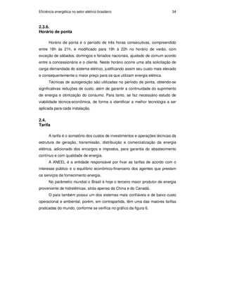 Eficiência energética no setor elétrico brasileiro 34
2.3.6.
Horário de ponta
Horário de ponta é o período de três horas consecutivas, compreendido
entre 18h às 21h, e modificado para 19h à 22h no horário de verão, com
exceção de sábados, domingos e feriados nacionais, ajustado de comum acordo
entre a concessionária e o cliente. Neste horário ocorre uma alta solicitação de
carga demandada do sistema elétrico, justificando assim seu custo mais elevado
e consequentemente o maior preço para os que utilizam energia elétrica.
Técnicas de autogeração são utilizadas no período de ponta, obtendo-se
significativas reduções de custo, além de garantir a continuidade do suprimento
de energia e otimização do consumo. Para tanto, se faz necessário estudo de
viabilidade técnica-econômica, de forma a identificar a melhor tecnologia a ser
aplicada para cada instalação.
2.4.
Tarifa
A tarifa é o somatório dos custos de investimentos e operações técnicas da
estrutura de geração, transmissão, distribuição e comercialização da energia
elétrica, adicionado dos encargos e impostos, para garantia do abastecimento
contínuo e com qualidade de energia.
A ANEEL é a entidade responsável por fixar as tarifas de acordo com o
interesse público e o equilíbrio econômico-financeiro dos agentes que prestam
os serviços de fornecimento energia.
No parâmetro mundial o Brasil é hoje o terceiro maior produtor de energia
proveniente de hidrelétricas, atrás apenas da China e do Canadá.
O país também possui um dos sistemas mais confiáveis e de baixo custo
operacional e ambiental, porém, em contrapartida, têm uma das maiores tarifas
praticadas do mundo, conforme se verifica no gráfico da figura 6.
PUC-Rio
-
Certificação
Digital
Nº
0913478/CA
 