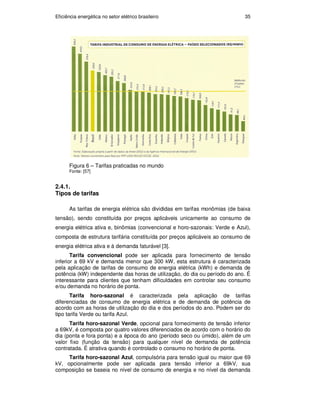 Eficiência energética no setor elétrico brasileiro 35
Figura 6 – Tarifas praticadas no mundo
Fonte: [57]
2.4.1.
Tipos de tarifas
As tarifas de energia elétrica são divididas em tarifas monômias (de baixa
tensão), sendo constituída por preços aplicáveis unicamente ao consumo de
energia elétrica ativa e, binômias (convencional e horo-sazonais: Verde e Azul),
composta de estrutura tarifária constituída por preços aplicáveis ao consumo de
energia elétrica ativa e à demanda faturável [3].
Tarifa convencional pode ser aplicada para fornecimento de tensão
inferior a 69 kV e demanda menor que 300 kW, esta estrutura é caracterizada
pela aplicação de tarifas de consumo de energia elétrica (kWh) e demanda de
potência (kW) independente das horas de utilização, do dia ou período do ano. É
interessante para clientes que tenham dificuldades em controlar seu consumo
e/ou demanda no horário de ponta.
Tarifa horo-sazonal é caracterizada pela aplicação de tarifas
diferenciadas de consumo de energia elétrica e de demanda de potência de
acordo com as horas de utilização do dia e dos períodos do ano. Podem ser do
tipo tarifa Verde ou tarifa Azul.
Tarifa horo-sazonal Verde, opcional para fornecimento de tensão inferior
a 69kV, é composta por quatro valores diferenciados de acordo com o horário do
dia (ponta e fora ponta) e a época do ano (período seco ou úmido), além de um
valor fixo (função da tensão) para qualquer nível de demanda de potência
contratada. É atrativa quando é controlado o consumo no horário de ponta.
Tarifa horo-sazonal Azul, compulsória para tensão igual ou maior que 69
kV, opcionalmente pode ser aplicada para tensão inferior a 69kV, sua
composição se baseia no nível de consumo de energia e no nível da demanda
PUC-Rio
-
Certificação
Digital
Nº
0913478/CA
 