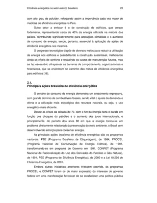 Eficiência energética no setor elétrico brasileiro 22
com alto grau de poluidor, reforçando assim a importância cada vez maior de
medidas de eficiência energética no País.
Outro setor a enfocar é o de construção de edifícios, que cresce
fortemente, representando cerca de 40% da energia utilizada na maioria dos
países, contribuindo significativamente para alterações climáticas e o aumento
de consumo de energia, sendo, portanto, essencial à aplicação de ações de
eficiência energética nos mesmos.
O progresso tecnológico dispõe de diversos meios para reduzir a utilização
de energia nos edifícios e possibilitando a construção sustentável, melhorando
ainda os níveis de conforto e reduzindo os custos de manutenção futuros, mas
se faz necessário ultrapassar as barreiras de comportamento, organizacionais e
financeiras, que se encontram no caminho das metas de eficiência energética
para edifícios [16].
2.1.
Principais ações brasileira de eficiência energética
O cenário do consumo de energia demonstra um crescimento expressivo,
com grande domínio de combustíveis fósseis, sendo vital o ajuste da demanda e
oferta e a utilização mais estratégica dos recursos naturais, ou seja, o uso
energético mais eficiente.
Desde as crises da década de 70, com o fim da energia farta e barata em
função dos choques do petróleo e o aumento dos juros internacionais, e
principalmente, do período dos anos 80 em que a energia tornou-se um
problema diretamente relacionado à preservação do meio ambiente, o Brasil vem
desenvolvendo esforços para conservar energia.
As principais ações brasileira de eficiência energética são os programas
nacionais: PBE (Programa Brasileiro de Etiquetagem), de 1984, PROCEL
(Programa Nacional de Conservação de Energia Elétrica), de 1985,
transformando-se em programa de Governo em 1991, CONPET (Programa
Nacional de Racionalização do Uso dos Derivados do Petróleo e Gás Natural),
de 1991, PEE (Programa de Eficiência Energética), de 2000 e a Lei 10.295 de
Eficiência Energética, de 2001.
Embora outras iniciativas anteriores tivessem ocorrido, os programas
PROCEL e CONPET foram os de maior expressão do interesse do governo
federal em uma manifestação favorável de se estabelecer uma política pública
PUC-Rio
-
Certificação
Digital
Nº
0913478/CA
 