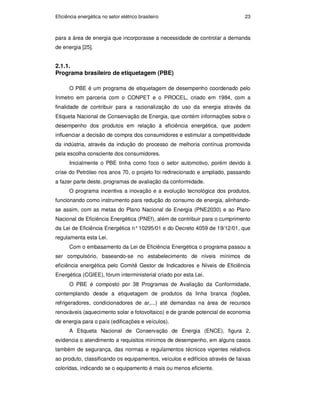 Eficiência energética no setor elétrico brasileiro 23
para a área de energia que incorporasse a necessidade de controlar a demanda
de energia [25].
2.1.1.
Programa brasileiro de etiquetagem (PBE)
O PBE é um programa de etiquetagem de desempenho coordenado pelo
Inmetro em parceria com o CONPET e o PROCEL, criado em 1984, com a
finalidade de contribuir para a racionalização do uso da energia através da
Etiqueta Nacional de Conservação de Energia, que contém informações sobre o
desempenho dos produtos em relação à eficiência energética, que podem
influenciar a decisão de compra dos consumidores e estimular a competitividade
da indústria, através da indução do processo de melhoria contínua promovida
pela escolha consciente dos consumidores.
Inicialmente o PBE tinha como foco o setor automotivo, porém devido à
crise do Petróleo nos anos 70, o projeto foi redirecionado e ampliado, passando
a fazer parte deste, programas de avaliação da conformidade.
O programa incentiva a inovação e a evolução tecnológica dos produtos,
funcionando como instrumento para redução do consumo de energia, alinhando-
se assim, com as metas do Plano Nacional de Energia (PNE2030) e ao Plano
Nacional de Eficiência Energética (PNEf), além de contribuir para o cumprimento
da Lei de Eficiência Energética n°10295/01 e do Decreto 4059 de 19/12/01, que
regulamenta esta Lei.
Com o embasamento da Lei de Eficiência Energética o programa passou a
ser compulsório, baseando-se no estabelecimento de níveis mínimos de
eficiência energética pelo Comitê Gestor de Indicadores e Níveis de Eficiência
Energética (CGIEE), fórum interministerial criado por esta Lei.
O PBE é composto por 38 Programas de Avaliação da Conformidade,
contemplando desde a etiquetagem de produtos da linha branca (fogões,
refrigeradores, condicionadores de ar,...) até demandas na área de recursos
renováveis (aquecimento solar e fotovoltaico) e de grande potencial de economia
de energia para o país (edificações e veículos).
A Etiqueta Nacional de Conservação de Energia (ENCE), figura 2,
evidencia o atendimento a requisitos mínimos de desempenho, em alguns casos
também de segurança, das normas e regulamentos técnicos vigentes relativos
ao produto, classificando os equipamentos, veículos e edifícios através de faixas
coloridas, indicando se o equipamento é mais ou menos eficiente.
PUC-Rio
-
Certificação
Digital
Nº
0913478/CA
 
