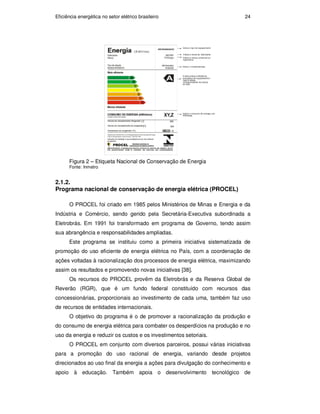 Eficiência energética no setor elétrico brasileiro 24
Figura 2 – Etiqueta Nacional de Conservação de Energia
Fonte: Inmetro
2.1.2.
Programa nacional de conservação de energia elétrica (PROCEL)
O PROCEL foi criado em 1985 pelos Ministérios de Minas e Energia e da
Indústria e Comércio, sendo gerido pela Secretária-Executiva subordinada a
Eletrobrás. Em 1991 foi transformado em programa de Governo, tendo assim
sua abrangência e responsabilidades ampliadas.
Este programa se instituiu como a primeira iniciativa sistematizada de
promoção do uso eficiente de energia elétrica no País, com a coordenação de
ações voltadas à racionalização dos processos de energia elétrica, maximizando
assim os resultados e promovendo novas iniciativas [38].
Os recursos do PROCEL provêm da Eletrobrás e da Reserva Global de
Reverão (RGR), que é um fundo federal constituído com recursos das
concessionárias, proporcionais ao investimento de cada uma, também faz uso
de recursos de entidades internacionais.
O objetivo do programa é o de promover a racionalização da produção e
do consumo de energia elétrica para combater os desperdícios na produção e no
uso da energia e reduzir os custos e os investimentos setoriais.
O PROCEL em conjunto com diversos parceiros, possui várias iniciativas
para a promoção do uso racional de energia, variando desde projetos
direcionados ao uso final da energia a ações para divulgação do conhecimento e
apoio à educação. Também apoia o desenvolvimento tecnológico de
PUC-Rio
-
Certificação
Digital
Nº
0913478/CA
 