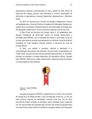 Eficiência energética no setor elétrico brasileiro 25
equipamentos elétricos comercializados no país, através do Selo Procel de
Economia de Energia, parceria entre Eletrobrás e Inmetro, associações de
fabricantes e importadores e diversos laboratórios, destacando-se o Eletrobrás
Cepel.
Em 2010, em parceria com o Inmetro, foi lançado o Regulamento Técnico
da Qualidade para o Nível de Eficiência Energética de Edificações Residenciais,
quando foram concedidas a Etiqueta Nacional de Conservação de Energia para
54 edificações residenciais e 18 entre comerciais, públicas e de serviços [13].
O Selo Procel de Economia de Energia, figura 3, foi estabelecido pelo
Decreto Presidencial de 08/12/1993, sendo um produto desenvolvido e
concedido pelo PROCEL, com a finalidade de orientar o consumidor no ato da
compra, pois indica os produtos que apresentam os melhores níveis de eficiência
energética em cada categoria, levando, portanto, a economia da conta de
energia elétrica.
O Selo, cuja adesão é voluntária, estimula a fabricação e a
comercialização de produtos mais eficientes, que para serem contemplados com
o Selo Procel, os quais normalmente são caracterizados pela faixa “A” da ENCE,
precisam se submeter a ensaios específicos em laboratórios idôneo, indicado
pelo PROCEL. Desta forma, o Selo colabora para o desenvolvimento tecnológico
e a preservação do meio ambiente.
Figura 3 - Selo PROCEL
Fonte [12]
As ações do programa PROCEL, proporcionaram em 2010 uma economia
de energia de 6,16 bilhões de kWh, o que correspondeu neste ano, a 1,47% de
todo consumo nacional de eletricidade, evitando ainda que 316 mil tCO2
equivalentes fossem emitidos na atmosfera, estes resultados foram superiores
em 13% aos de 2009, fato explicado pelo aumento nas vendas de equipamentos
com Selo Procel e pela melhoria na eficiência energética destes, estimulada pelo
PUC-Rio
-
Certificação
Digital
Nº
0913478/CA
 
