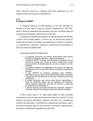 Eficiência energética no setor elétrico brasileiro 26
Procel. Estima-se ainda que o programa tenha sido responsável por uma
redução de demanda na ponta de 2.425 MW [13].
2.1.3.
O Programa CONPET
O Programa Nacional de Racionalização do Uso dos Derivados do
Petróleo e do Gás Natural, criado por Decreto Presidencial em 18/07/1991,
sendo a Petrobras responsável pela Secretaria Executiva, fornecendo apoio de
infraestrutura administrativa, suporte técnico e financeiro.
O programa foi implementado seguindo as mesmas diretrizes do PROCEL
e possui como principal objetivo o incentivo ao uso eficiente das fontes de
energia não renováveis no transporte, nas residências, no comércio, na indústria,
e na agropecuária e estimular a pesquisa e o desenvolvimento tecnológico na
busca por eficiência energética [49].
Os principais projetos do programa são:
• O programa economizar, que oferece gratuitamente apoio técnico
ao setor de transporte rodoviário, cargas e passageiros;
• O projeto CONPET na escola, que apresenta a importância do uso
racional da energia para alunos do ensino fundamental, criando
uma consciência de preservação dos recursos naturais e do meio
ambiente;
• O programa brasileiro de etiquetagem, que através de etiquetas
informativas orienta o consumidor quanto à eficiência energética de
produtos;
• O selo CONPET de eficiência energética (Selo CONPET),
destinados a equipamentos consumidores de derivados do petróleo
e de gás natural, que obtiverem os menores índices de consumo de
combustível;
• O projeto transportar, que fornece apoio técnico especializado a
frotas de caminhões tanque que se abastecem da Petrobras,
visando aspectos ambientais, economia de consumo e segurança
no transporte de combustíveis; e
• O prêmio nacional, que premia anualmente a imprensa, indústria e
transporte rodoviário em relação a ações de eficiência energética.
O Selo Conpet, figura 4, em vigor desde agosto de 2005, concedido
anualmente de forma voluntária aos produtos que obtiveram o conceito “A” (mais
eficiente) nos ensaios laboratoriais, realizados pelo PBE, tem a finalidade de
incentivar aos fabricantes e importadores de equipamentos domésticos a gás a
comercializar produtos cada vez mais eficientes, estimulando o aprimoramento
tecnológico na fabricação de aparelhos mais eficientes.
PUC-Rio
-
Certificação
Digital
Nº
0913478/CA
 