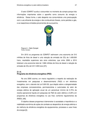 Eficiência energética no setor elétrico brasileiro 27
O selo CONPET auxilia o consumidor no momento da compra porque trás
informações importantes sobre o aparelho como consumo de energia e
eficiência. Dessa forma, o selo desperta nos consumidores uma preocupação
com o uso eficiente da energia e dos combustíveis fósseis, como petróleo e gás,
e as respectivas emissões provenientes de sua queima.
Figura 4 – Selo Conpet
Fonte: Inmetro
Em 2010 os programas do CONPET estimaram uma economia de 510
milhões de litros de diesel e uma redução de emissão de CO2 de 1.428.000
t/ano, resultados superiores aos anos anteriores, que entre 2006 e 2010
totalizam uma economia total de 1.968 milhões de litros de diesel e redução de
emissão de CO2 de 5.511.000 t/ano [37].
2.1.4.
Programa de eficiência energética (PEE)
No ano 2000 ocorreu um marco regulatório a respeito da realização de
investimentos em pesquisas e desenvolvimento (P&D) e em eficiência
energética, com o decreto da Lei 9.991/00, que dispõe sobre a obrigatoriedade
das empresas concessionárias, permissionárias e autorizadas do setor de
energia elétrica de aplicação anual de um percentual mínimo de 0,75% da
receita operacional líquida em pesquisas de P&D do setor elétrico e 0,25% em
programas de eficiência energética no uso final, conforme regulamentos da
ANEEL [48].
O objetivo desses programas é demonstrar à sociedade a importância e a
viabilidade econômica de ações de combate ao desperdício de energia elétrica e
de melhoria da eficiência energética de equipamentos, processos e usos finais
de energia [2].
PUC-Rio
-
Certificação
Digital
Nº
0913478/CA
 