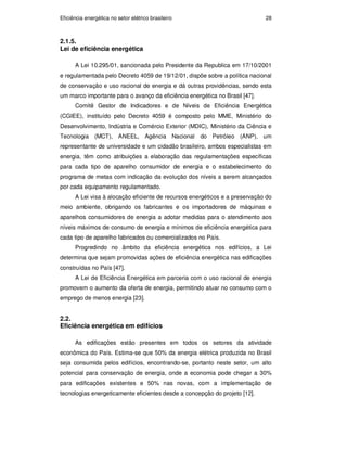 Eficiência energética no setor elétrico brasileiro 28
2.1.5.
Lei de eficiência energética
A Lei 10.295/01, sancionada pelo Presidente da Republica em 17/10/2001
e regulamentada pelo Decreto 4059 de 19/12/01, dispõe sobre a política nacional
de conservação e uso racional de energia e dá outras providências, sendo esta
um marco importante para o avanço da eficiência energética no Brasil [47].
Comitê Gestor de Indicadores e de Níveis de Eficiência Energética
(CGIEE), instituído pelo Decreto 4059 é composto pelo MME, Ministério do
Desenvolvimento, Indústria e Comércio Exterior (MDIC), Ministério da Ciência e
Tecnologia (MCT), ANEEL, Agência Nacional do Petróleo (ANP), um
representante de universidade e um cidadão brasileiro, ambos especialistas em
energia, têm como atribuições a elaboração das regulamentações específicas
para cada tipo de aparelho consumidor de energia e o estabelecimento do
programa de metas com indicação da evolução dos níveis a serem alcançados
por cada equipamento regulamentado.
A Lei visa à alocação eficiente de recursos energéticos e a preservação do
meio ambiente, obrigando os fabricantes e os importadores de máquinas e
aparelhos consumidores de energia a adotar medidas para o atendimento aos
níveis máximos de consumo de energia e mínimos de eficiência energética para
cada tipo de aparelho fabricados ou comercializados no País.
Progredindo no âmbito da eficiência energética nos edifícios, a Lei
determina que sejam promovidas ações de eficiência energética nas edificações
construídas no País [47].
A Lei de Eficiência Energética em parceria com o uso racional de energia
promovem o aumento da oferta de energia, permitindo atuar no consumo com o
emprego de menos energia [23].
2.2.
Eficiência energética em edifícios
As edificações estão presentes em todos os setores da atividade
econômica do País. Estima-se que 50% da energia elétrica produzida no Brasil
seja consumida pelos edifícios, encontrando-se, portanto neste setor, um alto
potencial para conservação de energia, onde a economia pode chegar a 30%
para edificações existentes e 50% nas novas, com a implementação de
tecnologias energeticamente eficientes desde a concepção do projeto [12].
PUC-Rio
-
Certificação
Digital
Nº
0913478/CA
 