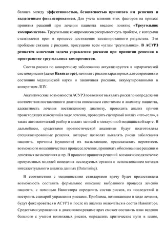 баланса между эффективностью, безопасностью принятого им решения и
выделенным финансированием. Для учета влияния этих факторов на процесс
принятия решений при лечении пациента введено понятие «Треугольник
компромиссов». Треугольник компромиссов раскрывает суть проблем, с которыми
сталкивается врач в процессе достижения запланированного результата. Эти
проблемы связаны с рисками, присущими всем «углам треугольника». В АСУРЗ
решается ключевая задача управления рисками при принятии решения в
пространстве треугольника компромиссов.
Состав рисков по конкретному заболеванию актуализируется в иерархической
системерисков (далее Навигаторе), начиная с рисков характерныхдля современного
состояния медицинской науки и заканчивая рисками, аккумулированными в
конкретном ЛПУ.
Аналитические возможностиАСУРЗ позволяютвыявлять риски приопределении
соответствия поставленного диагноза описанным симптомам и анамнезу пациента,
адекватность лечения поставленному диагнозу, проводить анализ причин
происходящихизменений в ходе лечения, проводить сценарныйанализ «что-если», а
также автоматический разбор и анализ записей в электронной медицинскойкарте. В
дальнейшем, средствами прогностической аналитики будут подготовлены
специализированные решения, которые позволят выявлять риски заболевания
пациента, причины (сущности) их вызывающие, предсказывать вероятность
возможногомошенничествав процесселечения, принимать обоснованныерешения о
денежных возмещениях и пр. В процессепринятия решений возможно подключение
программных моделей поведения исследуемых органов с использованием методов
интеллектуального анализа данных (Datamining).
В соответствии с медицинскими стандартами врачу будет предоставлена
возможность составить формальное описание выбранного процесса лечения
пациента, с помощью Навигатора определить состав рисков, их последствий и
построить сценарий управления рисками. Проблемы, возникающие в ходе лечения,
будут фиксироваться в АСУРЗ и после их анализа включаться в состав Навигатора.
Средствами управления в диалоговом режиме врач сможет составить план ведения
больного с учетом возможных рисков, определить критические пути в плане,
 