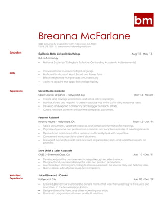 bm
Breanna McFarlane
5245 Satsuma Av enue Apt C North Hollywood, CA91601
T: 818 679 7559 E: breannamcfarlane@gmail.com
Education
Skills
California State University Northridge Aug ’10 - May ‘15
B.A. in Sociology
 National Societyof Collegiate Scholars (Outstanding Academic Achievements)
 Conversational inAmericanSignLanguage
 Proficient inMicrosoft Word,Excel,and Power Point
 Effectivelyhandle multiple tasks simultaneously
 Abilityto acquire and apply knowledge rapidly
Experience Social Media Marketer
Open Source Organics – Hollywood, CA Mar ’12 - Present
 Create and manage promotions and social add campaigns.
 Monitor, listen,and respond to users in a social way while cultivating leads and sales.
 Develop and expand community and blogger outreach efforts.
 Curate relevant content to reachthe companies customers.
Personal Assistant
Healthy House – Hollywood, CA May ‘12 – Jun ‘14
 Typed documents, updated websites,and compiledinformationfor meetings.
 Organized personal and professional calendars and suppliedreminder of meetings/events.
 Devisedand maintainedoffice systems to efficientlydeal withpaper flow.
 Completed work projects for client’s business.
 Managed corporate credit cardaccount, organized receipts,and submittedreports for
payment.
Store Stylist & Sales Associate
GUESS – Sherman Oaks, CA Jun ’10 – Dec ‘11
 Developedpositive customer relationships throughexcellent service.
 Designed and prepared displays for sales and product promotions.
 Merchandised clothing according to store requirements for special dailyand holiday sales.
 Quickly resolvedcustomer issues andcomplaints.
Volunteer
Experience
Juice It Forward - Creator
Hollywood, CA Jun ’08 – Dec ‘09
 Created platformfor customers to donate money that was thenused to give free juice and
smoothies to the homeless population.
 Designed website,flyers,and other marketing materials.
 Promotedprogram to customers and built relations.
 