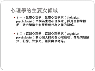 心理學的主要次領域（一）生物心理學：生物心理學家（biological psychologist）又稱為生理心理學家，採用生物學觀點，致力釐清生物歷程與行為之間的關係。（二）認知心理學：認知心理學家（cognitive psychologist）關心個人的內在心理歷程，像是問題解決、記憶、注意力、語言與思考等。