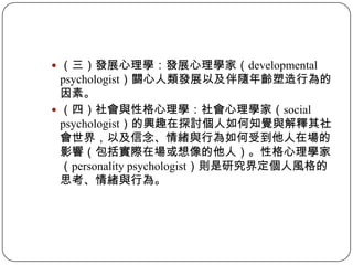 （三）發展心理學：發展心理學家（developmental psychologist）關心人類發展以及伴隨年齡塑造行為的因素。（四）社會與性格心理學：社會心理學家（social psychologist）的興趣在探討個人如何知覺與解釋其社會世界，以及信念、情緒與行為如何受到他人在場的影響（包括實際在場或想像的他人）。性格心理學家（personality psychologist）則是研究界定個人風格的思考、情緒與行為。