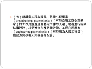 （七）組織與工程心理學：組織心理學家（organizational psychologist）（有時自稱工商心理學家）的工作是挑選適合特定工作的人選，或者進行組織結構設計，以促進合作及組織效能。工程心理學家（engineering psychologist）（有時稱為人因工程師）則致力於改善人與機器的配合。