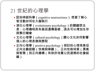 21 世紀的心理學認知神經科學（cognitive neuroscience） 想要了解心智活動如何在大腦執行演化心理學（evolutionary psychology）的關鍵想法是：心理機制具有基因遺傳基礎，過去可以增加生存與繁衍機會文化心理學（cultural psychology）關心文化如何影響個人的心理表徵與歷程正向心理學（positive psychology）探討的心理現象從正向主觀經驗（快樂與樂觀）、正向性格特質（勇氣與智慧）到正向機構（有助於培養公民道德的社會組織）